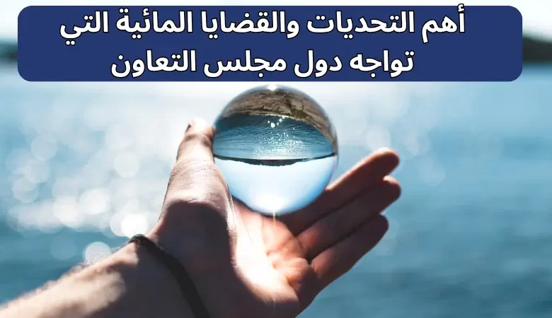 أهم التحديات والقضايا المائية التي تواجه دول مجلس التعاون